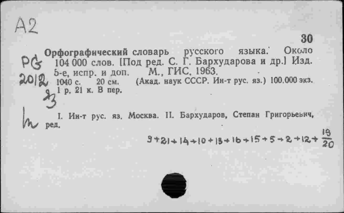 ﻿зо
. Орфографический словарь русского языка. Около 104 000 слов. [Под ред. С. Г. Бархударова и др.] Изд. лл|Л 5-е, испр. и доп. М., ГИС, 1963.
1040 с. 20 см. (Акад, наук СССР. Ин-т рус. яз.) 100.000 экз. о 1 р. 21 к. В пер.
I. Ин-т рус. яз. Москва. II. Бархударов, Степан Григорьевич, ред.
•в